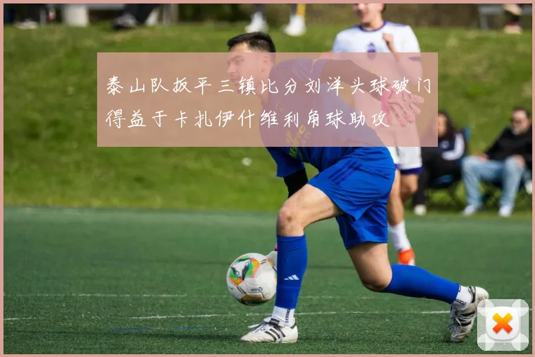 泰山队扳平三镇比分刘洋头球破门得益于卡扎伊什维利角球助攻