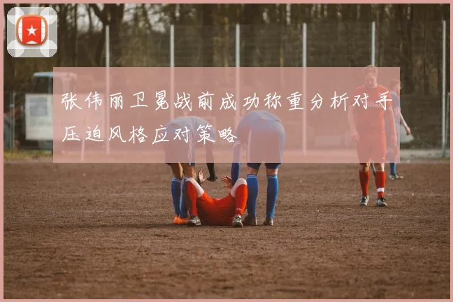 张伟丽卫冕战前成功称重分析对手压迫风格应对策略