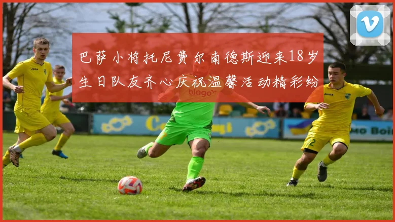 巴萨小将托尼费尔南德斯迎来18岁生日队友齐心庆祝温馨活动精彩纷呈