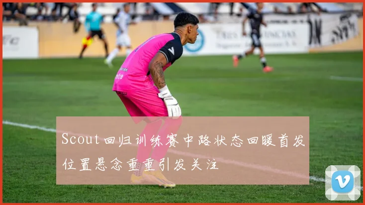 Scout回归训练赛中路状态回暖首发位置悬念重重引发关注