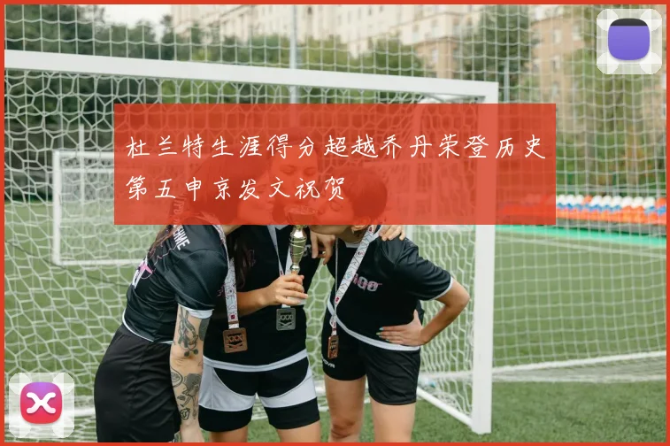 杜兰特生涯得分超越乔丹荣登历史第五申京发文祝贺