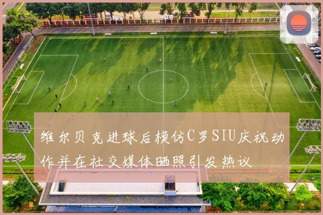 维尔贝克进球后模仿C罗SIU庆祝动作并在社交媒体晒照引发热议