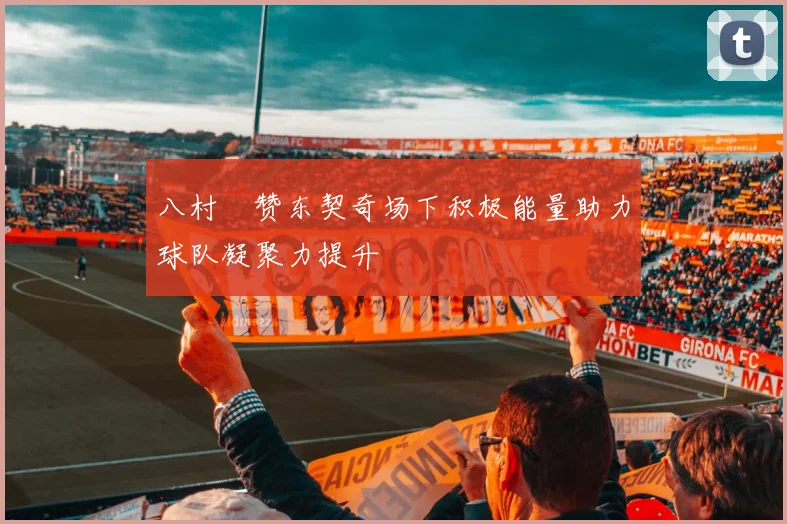 八村塁赞东契奇场下积极能量助力球队凝聚力提升